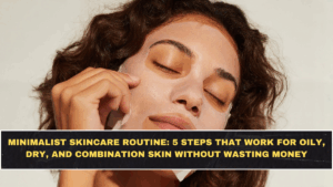 Minimalist Skincare Routine: 5 Steps That Work for Oily, Dry, and Combination Skin Without Wasting Money