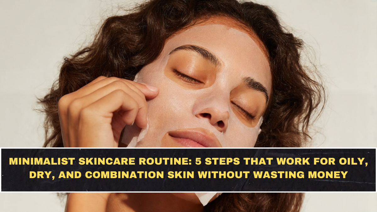 Minimalist Skincare Routine: 5 Steps That Work for Oily, Dry, and Combination Skin Without Wasting Money